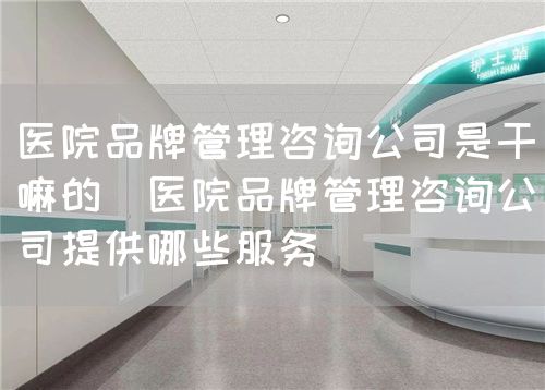 醫(yī)院品牌管理咨詢(xún)公司是干嘛的（醫(yī)院品牌管理咨詢(xún)公司提供哪些服務(wù)）(圖1)