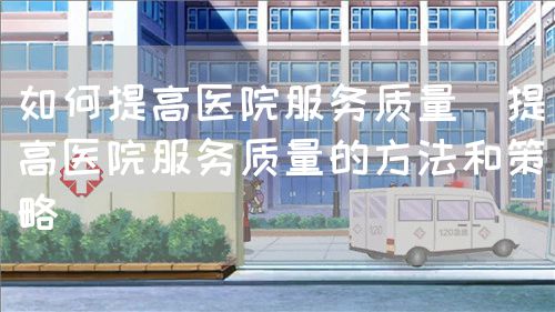 如何提高醫(yī)院服務質(zhì)量（提高醫(yī)院服務質(zhì)量的方法和策略）(圖1)