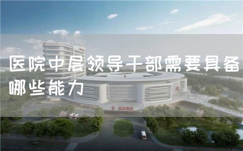 醫(yī)院中層領(lǐng)導(dǎo)干部需要具備哪些能力(圖1)