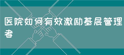 醫(yī)院如何有效激勵(lì)基層管理者(圖1)