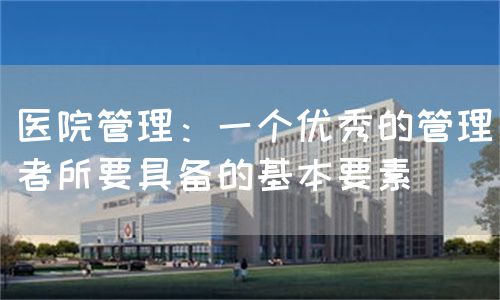 醫(yī)院管理：一個優(yōu)秀的管理者所要具備的基本要素(圖1)