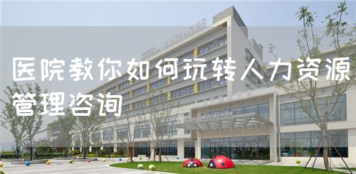 醫(yī)院教你如何玩轉(zhuǎn)人力資源管理咨詢(圖1)