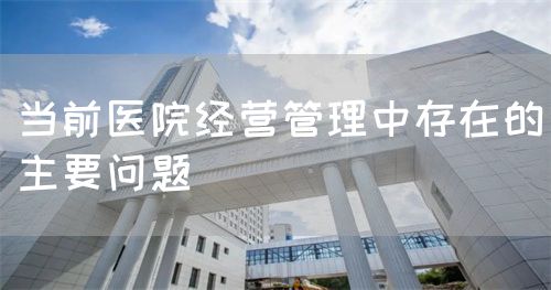 當(dāng)前醫(yī)院經(jīng)營(yíng)管理中存在的主要問(wèn)題(圖1)