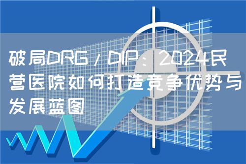 破局DRG/DIP：2024民營(yíng)醫(yī)院如何打造競(jìng)爭(zhēng)優(yōu)勢(shì)與發(fā)展藍(lán)圖(圖1)