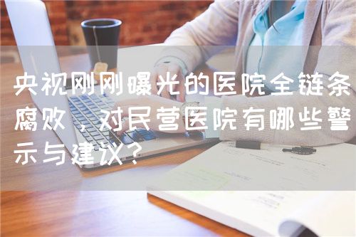 央視剛剛曝光的醫(yī)院全鏈條腐敗，對民營醫(yī)院有哪些警示與建議？(圖1)