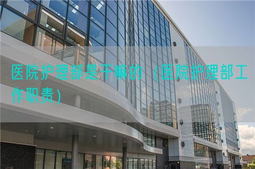 醫(yī)院護(hù)理部是干嘛的（醫(yī)院護(hù)理部工作職責(zé)）(圖1)