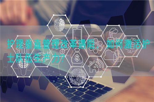 護(hù)理垂直管理改革遇阻，如何激活護(hù)士隊(duì)伍生產(chǎn)力？(圖1)