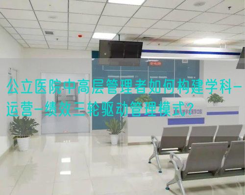 公立醫(yī)院中高層管理者如何構(gòu)建學(xué)科-運(yùn)營-績效三輪驅(qū)動(dòng)管理模式？(圖1)