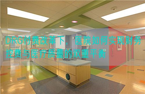 DRG付費(fèi)改革下，醫(yī)院如何實(shí)現(xiàn)財(cái)務(wù)控費(fèi)與醫(yī)療質(zhì)量的雙重平衡(圖1)